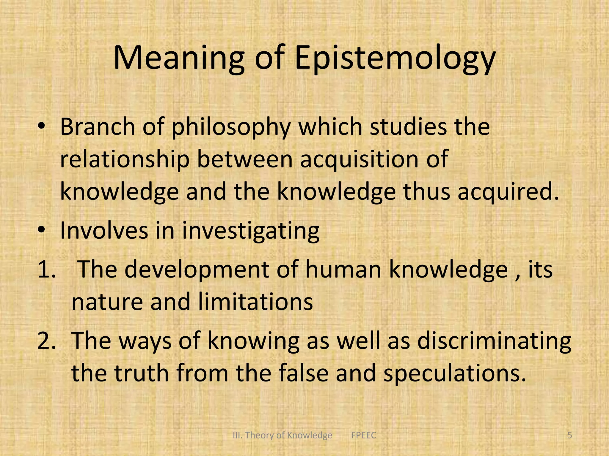 Meaning of Epistemology
• Branch of philosophy which studies the
relationship between acquisition of
knowledge and the knowledge thus acquired.
• Involves in investigating
1. The development of human knowledge , its
nature and limitations
2. The ways of knowing as well as discriminating
the truth from the false and speculations.
5III. Theory of Knowledge FPEEC
 