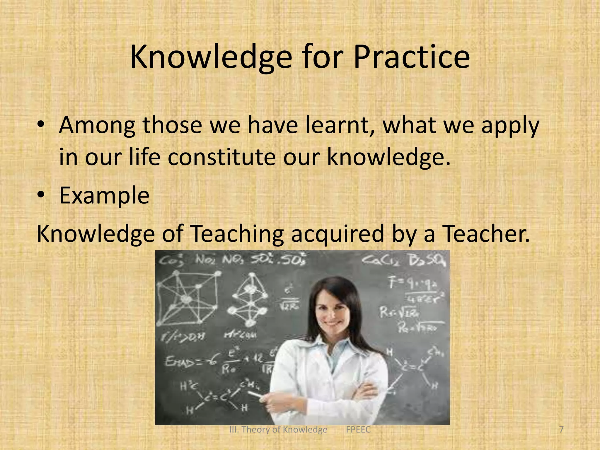 Knowledge for Practice
• Among those we have learnt, what we apply
in our life constitute our knowledge.
• Example
Knowledge of Teaching acquired by a Teacher.
7III. Theory of Knowledge FPEEC
 