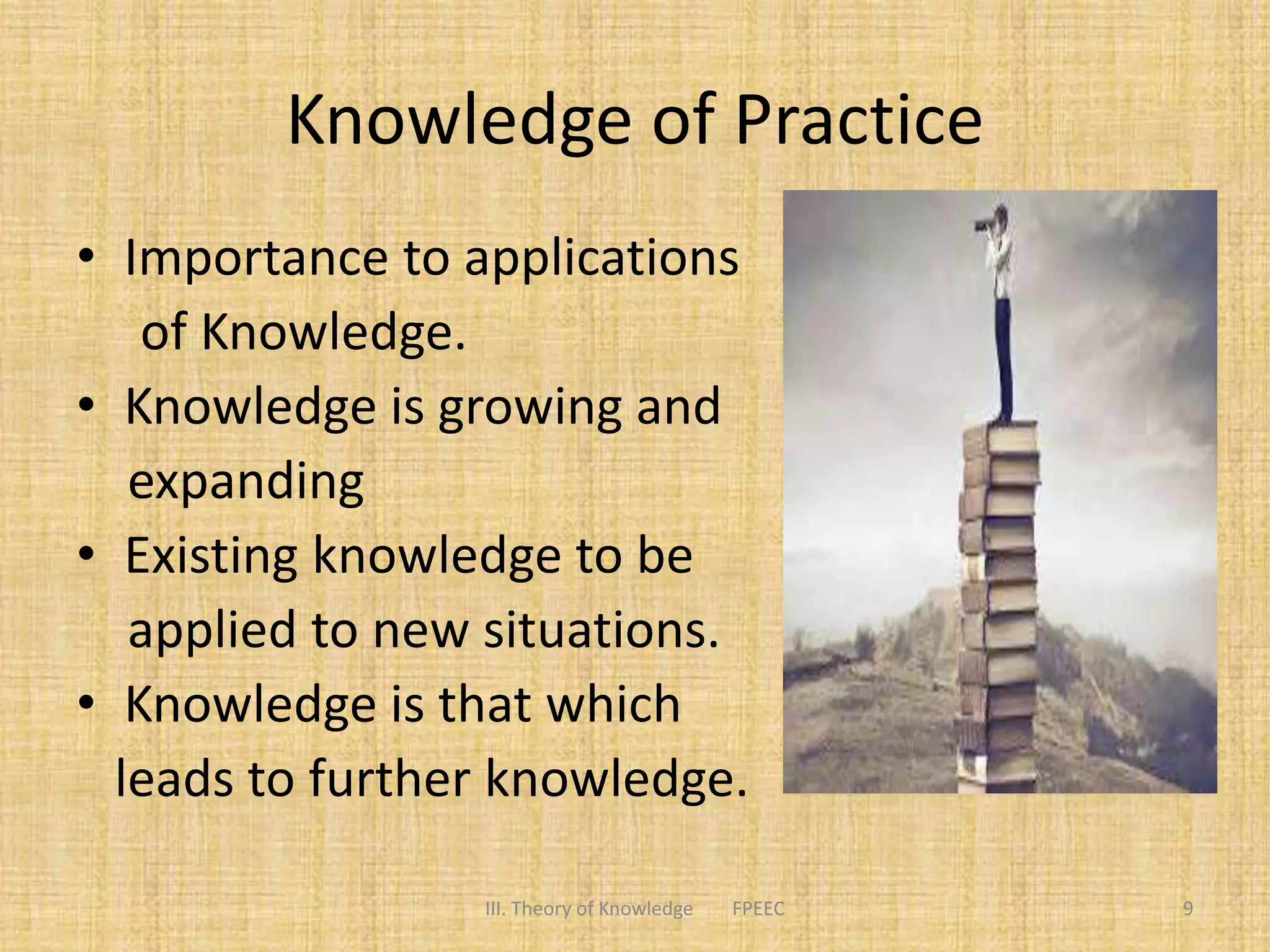 Knowledge of Practice
• Importance to applications
of Knowledge.
• Knowledge is growing and
expanding
• Existing knowledge to be
applied to new situations.
• Knowledge is that which
leads to further knowledge.
9III. Theory of Knowledge FPEEC
 