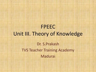 FPEEC
Unit III. Theory of Knowledge
Dr. S.Prakash
TVS Teacher Training Academy
Madurai
 