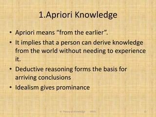 1.Apriori Knowledge
• Apriori means “from the earlier”.
• It implies that a person can derive knowledge
from the world without needing to experience
it.
• Deductive reasoning forms the basis for
arriving conclusions
• Idealism gives prominance
11III. Theory of Knowledge FPEEC
 