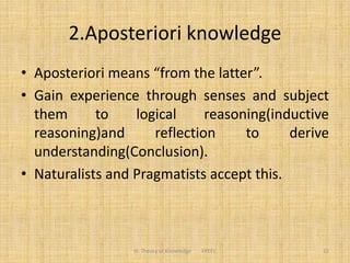 2.Aposteriori knowledge
• Aposteriori means “from the latter”.
• Gain experience through senses and subject
them to logical reasoning(inductive
reasoning)and reflection to derive
understanding(Conclusion).
• Naturalists and Pragmatists accept this.
12III. Theory of Knowledge FPEEC
 