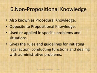 6.Non-Propositional Knowledge
• Also known as Procedural Knowledge.
• Opposite to Propositional Knowledge.
• Used or applied in specific problems and
situations.
• Gives the rules and guidelines for initiating
legal action, conducting functions and dealing
with administrative problems.
16III. Theory of Knowledge FPEEC
 