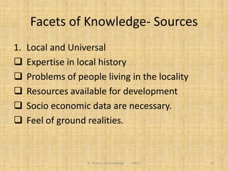Facets of Knowledge- Sources
1. Local and Universal
 Expertise in local history
 Problems of people living in the locality
 Resources available for development
 Socio economic data are necessary.
 Feel of ground realities.
III. Theory of Knowledge FPEEC 27
 