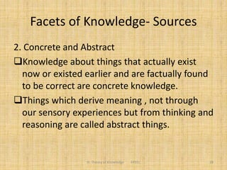 Facets of Knowledge- Sources
2. Concrete and Abstract
Knowledge about things that actually exist
now or existed earlier and are factually found
to be correct are concrete knowledge.
Things which derive meaning , not through
our sensory experiences but from thinking and
reasoning are called abstract things.
III. Theory of Knowledge FPEEC 28
 