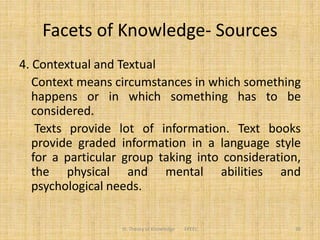 Facets of Knowledge- Sources
4. Contextual and Textual
Context means circumstances in which something
happens or in which something has to be
considered.
Texts provide lot of information. Text books
provide graded information in a language style
for a particular group taking into consideration,
the physical and mental abilities and
psychological needs.
III. Theory of Knowledge FPEEC 30
 