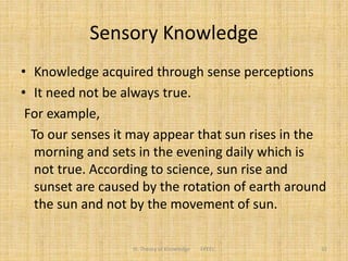 Sensory Knowledge
• Knowledge acquired through sense perceptions
• It need not be always true.
For example,
To our senses it may appear that sun rises in the
morning and sets in the evening daily which is
not true. According to science, sun rise and
sunset are caused by the rotation of earth around
the sun and not by the movement of sun.
III. Theory of Knowledge FPEEC 32
 
