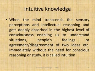 Intuitive knowledge
• When the mind transcends the sensory
perceptions and intellectual reasoning and
gets deeply absorbed in the highest level of
consciousness enabling us to understand
situations, people’s feelings or
agreement/disagreement of two ideas etc.
Immediately without the need for conscious
reasoning or study, it is called intuition
III. Theory of Knowledge FPEEC 36
 