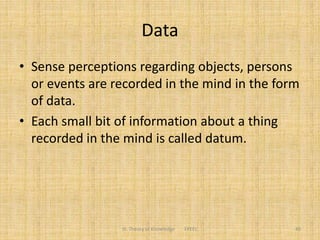 Data
• Sense perceptions regarding objects, persons
or events are recorded in the mind in the form
of data.
• Each small bit of information about a thing
recorded in the mind is called datum.
III. Theory of Knowledge FPEEC 40
 