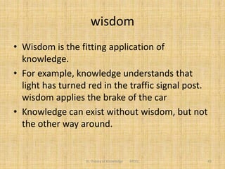 wisdom
• Wisdom is the fitting application of
knowledge.
• For example, knowledge understands that
light has turned red in the traffic signal post.
wisdom applies the brake of the car
• Knowledge can exist without wisdom, but not
the other way around.
III. Theory of Knowledge FPEEC 43
 