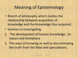 Meaning of Epistemology
• Branch of philosophy which studies the
relationship between acquisition of
knowledge and the knowledge thus acquired.
• Involves in investigating
1. The development of human knowledge , its
nature and limitations
2. The ways of knowing as well as discriminating
the truth from the false and speculations.
5III. Theory of Knowledge FPEEC
 