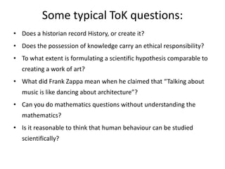 Some typical ToK questions:Does a historian record History, or create it?Does the possession of knowledge carry an ethical responsibility?To what extent is formulating a scientific hypothesis comparable to creating a work of art?What did Frank Zappa mean when he claimed that “Talking about music is like dancing about architecture”?Can you do mathematics questions without understanding the mathematics?Is it reasonable to think that human behaviour can be studied scientifically? 