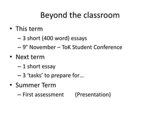 Beyond the classroomThisterm3 short (400 word) essays9° November – ToKStudentConferenceNextterm1 short essay3 ‘tasks’ topreparefor…SummerTermFirst assessment	 (Presentation)