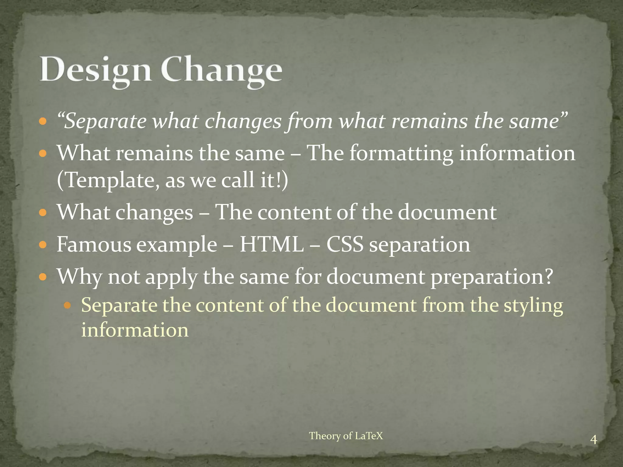  “Separate what changes from what remains the same”
 What remains the same – The formatting information
(Template, as we call it!)
 What changes – The content of the document
 Famous example – HTML – CSS separation
 Why not apply the same for document preparation?
 Separate the content of the document from the styling
information
4Theory of LaTeX
 