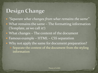  “Separate what changes from what remains the same”
 What remains the same – The formatting information
(Template, as we call it!)
 What changes – The content of the document
 Famous example – HTML – CSS separation
 Why not apply the same for document preparation?
 Separate the content of the document from the styling
information
4Theory of LaTeX
 