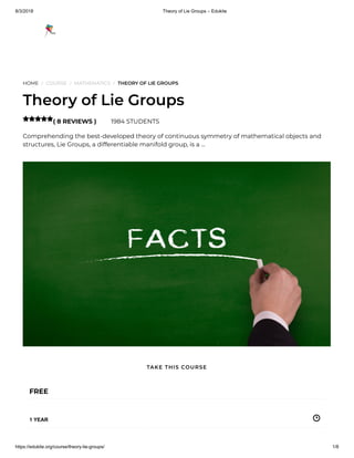8/3/2018 Theory of Lie Groups – Edukite
https://edukite.org/course/theory-lie-groups/ 1/8
HOME / COURSE / MATHEMATICS / THEORY OF LIE GROUPS
Theory of Lie Groups
( 8 REVIEWS ) 1984 STUDENTS
Comprehending the best-developed theory of continuous symmetry of mathematical objects and
structures, Lie Groups, a differentiable manifold group, is a …

FREE
1 YEAR
TAKE THIS COURSE
 