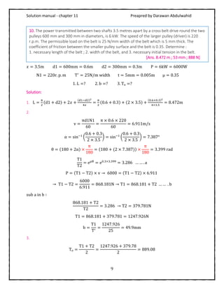 Solution manual - chapter 11 Preapred by Darawan Abdulwahid
9
𝑥 = 3.5m d1 = 600mm = 0.6m d2 = 300mm = 0.3m P = 6kW = 6000W
N1 = 220r. p. m T′
= 25N/m width t = 5mm = 0.005m μ = 0.35
1. L =? 2. b =? 3. Tₒ =?
Solution:
1. L =
π
2
(d1 + d2) + 2𝑥 +
(d1−d2)2
4𝑥
=
π
2
(0.6 + 0.3) + (2 × 3.5) +
(0.6+0.3)2
4×3.5
= 8.472m
2.
v =
πd1N1
60
=
π × 0.6 × 220
60
= 6.911m/s
α = sin−1
(
0.6 + 0.3
2 × 3.5
) = sin−1
(
0.6 + 0.3
2 × 3.5
) = 7.387°
θ = (180 + 2α) ×
π
180
= (180 + (2 × 7.387)) ×
π
180
= 3.399 rad
T1
T2
= eμθ
= e0.3×3.399
= 3.286 … … . a
P = (T1 − T2) × v → 6000 = (T1 − T2) × 6.911
→ T1 − T2 =
6000
6.911
= 868.181N → T1 = 868.181 + T2 … … . b
sub a in b ∶
868.181 + T2
T2
= 3.286 → T2 = 379.781N
T1 = 868.181 + 379.781 = 1247.926N
b =
T1
T′
=
1247.926
25
= 49.9mm
3.
Tₒ =
T1 + T2
2
=
1247.926 + 379.78
2
= 889.08
10. The power transmitted between two shafts 3.5 metres apart by a cross belt drive round the two
pulleys 600 mm and 300 mm in diameters, is 6 kW. The speed of the larger pulley (driver) is 220
r.p.m. The permissible load on the belt is 25 N/mm width of the belt which is 5 mm thick. The
coefficient of friction between the smaller pulley surface and the belt is 0.35. Determine :
1. necessary length of the belt ; 2. width of the belt, and 3. necessary initial tension in the belt.
[Ans. 8.472 m ; 53 mm ; 888 N]
 