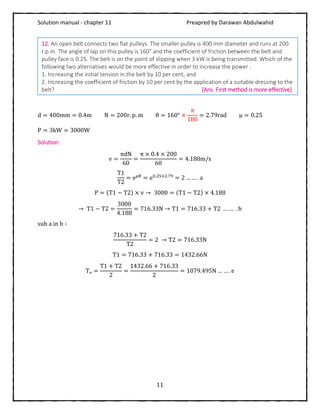 Solution manual - chapter 11 Preapred by Darawan Abdulwahid
11
d = 400mm = 0.4m N = 200r. p. m θ = 160° ×
π
180
= 2.79rad μ = 0.25
P = 3kW = 3000W
Solution:
v =
πdN
60
=
π × 0.4 × 200
60
= 4.188m/s
T1
T2
= eμθ
= e0.25×2.79
= 2 … … . a
P = (T1 − T2) × v → 3000 = (T1 − T2) × 4.188
→ T1 − T2 =
3000
4.188
= 716.33N → T1 = 716.33 + T2 … … . b
sub a in b ∶
716.33 + T2
T2
= 2 → T2 = 716.33N
T1 = 716.33 + 716.33 = 1432.66N
Tₒ =
T1 + T2
2
=
1432.66 + 716.33
2
= 1079.495N … … . e
12. An open belt connects two flat pulleys. The smaller pulley is 400 mm diameter and runs at 200
r.p.m. The angle of lap on this pulley is 160° and the coefficient of friction between the belt and
pulley face is 0.25. The belt is on the point of slipping when 3 kW is being transmitted. Which of the
following two alternatives would be more effective in order to increase the power :
1. Increasing the initial tension in the belt by 10 per cent, and
2. Increasing the coefficient of friction by 10 per cent by the application of a suitable dressing to the
belt? [Ans. First method is more effective]
 