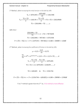 Solution manual - chapter 11 Preapred by Darawan Abdulwahid
12
1st Method , when Increasing the initial tension in the belt by 10%
Tₒ = 1074.495 +
1074.495
10
= 1181.94N
Tₒ =
T1 + T2
2
→ 1181.94 =
T1 + T2
2
→ T1 + T2 = 2363.896N
T1 = 2363.896 − T2 … … . c
sub c in a ∶
2363.896 − T2
T2
= 2 → T2 = 787.965N
T1 = 2363.896 − 787.965 = 1575.93N
P = (T1 − T2) × v → P = (1575.93 − 787.965) × 4.188 = 3300W = 3.3kW
2nd Method , when Increasing the coefficient of friction in the belt by 10%
μ = 0.25 +
0.25
10
= 0.275
T1
T2
= eμθ
= e0.275×2.79
= 2.15 → T1 = 2.15 × T2 … … . d
Tₒ =
T1 + T2
2
→
T1 + T2
2
= 1079.495
T1 + T2 = 2 × 1079.495 = 2158.99 … … . f
T2 = 620.825 & T1 = 1334.744
P = (T1 − T2) × v → P = (1334.744 − 620.825) × 4.188 = 2989W = 2.99kW
P at 1st method is grater than the 2nd So , First method is more effective
 