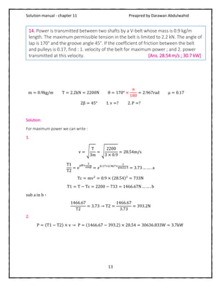 Solution manual - chapter 11 Preapred by Darawan Abdulwahid
13
m = 0.9kg/m T = 2.2kN = 2200N θ = 170° ×
π
180
= 2.967rad μ = 0.17
2β = 45° 1. v =? 2. P =?
Solution:
For maximum power we can write :
1.
v = √
T
3m
= √
2200
3 × 0.9
= 28.54m/s
T1
T2
= e
μθ×
1
sinβ = 𝑒0.17×2.967×
1
sin22.5 = 3.73 … … . a
Tc = mv2
= 0.9 × (28.54)2
= 733N
T1 = T − Tc = 2200 − 733 = 1466.67N … … . b
sub a in b ∶
1466.67
T2
= 3.73 → T2 =
1466.67
3.73
= 393.2N
2.
P = (T1 − T2) × v → P = (1466.67 − 393.2) × 28.54 = 30636.833W = 3.7kW
14. Power is transmitted between two shafts by a V-belt whose mass is 0.9 kg/m
length. The maximum permissible tension in the belt is limited to 2.2 kN. The angle of
lap is 170° and the groove angle 45°. If the coefficient of friction between the belt
and pulleys is 0.17, find : 1. velocity of the belt for maximum power ; and 2. power
transmitted at this velocity. [Ans. 28.54 m/s ; 30.7 kW]
 