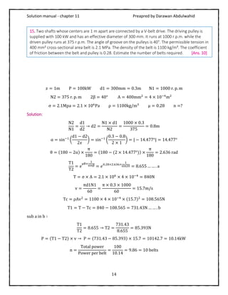 Solution manual - chapter 11 Preapred by Darawan Abdulwahid
14
𝑥 = 1m P = 100kW d1 = 300mm = 0.3m N1 = 1000 r. p. m
N2 = 375 r. p. m 2β = 40° A = 400mm2
= 4 × 10−4
m2
σ = 2.1Mpa = 2.1 × 106
Pa ρ = 1100kg/m3
μ = 0.28 n =?
Solution:
N2
N1
=
d1
d2
→ d2 =
N1 × d1
N2
=
1000 × 0.3
375
= 0.8m
α = sin−1
(
d1 − d2
2𝑥
) = sin−1
(
0.3 − 0.8
2 × 1
) = | − 14.477°| = 14.477°
θ = (180 − 2α) ×
π
180
= (180 − (2 × 14.477°)) ×
π
180
= 2.636 rad
T1
T2
= e
μθ×
1
sinβ = 𝑒0.28×2.636×
1
sin20 = 8.655 … … . a
T = σ × A = 2.1 × 106
× 4 × 10−4
= 840N
v =
πd1N1
60
=
π × 0.3 × 1000
60
= 15.7m/s
Tc = ρAv2
= 1100 × 4 × 10−4
× (15.7)2
= 108.565N
T1 = T − Tc = 840 − 108.565 = 731.43N … … . b
sub a in b ∶
T1
T2
= 8.655 → T2 =
731.43
8.655
= 85.393N
P = (T1 − T2) × v → P = (731.43 − 85.393) × 15.7 = 10142.7 = 10.14kW
n =
Total power
Power per belt
=
100
10.14
= 9.86 = 10 belts
15. Two shafts whose centers are 1 m apart are connected by a V-belt drive. The driving pulley is
supplied with 100 kW and has an effective diameter of 300 mm. It runs at 1000 r.p.m. while the
driven pulley runs at 375 r.p.m. The angle of groove on the pulleys is 40°. The permissible tension in
400 mm² cross-sectional area belt is 2.1 MPa. The density of the belt is 1100 kg/m³. The coefficient
of friction between the belt and pulley is 0.28. Estimate the number of belts required. [Ans. 10]
 