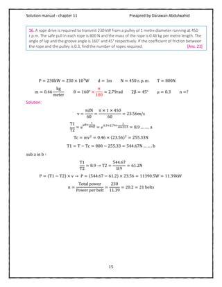Solution manual - chapter 11 Preapred by Darawan Abdulwahid
15
P = 230kW = 230 × 103
W d = 1m N = 450 r. p. m T = 800N
m = 0.46
kg
meter
θ = 160° ×
π
180
= 2.79rad 2β = 45° μ = 0.3 n =?
Solution:
v =
πdN
60
=
π × 1 × 450
60
= 23.56m/s
T1
T2
= e
μθ×
1
sinβ = 𝑒0.3×2.79×
1
sin22.5 = 8.9 … … . a
Tc = mv2
= 0.46 × (23.56)2
= 255.33N
T1 = T − Tc = 800 − 255.33 = 544.67N … … . b
sub a in b ∶
T1
T2
= 8.9 → T2 =
544.67
8.9
= 61.2N
P = (T1 − T2) × v → P = (544.67 − 61.2) × 23.56 = 11390.5W = 11.39kW
n =
Total power
Power per belt
=
230
11.39
= 20.2 = 21 belts
16. A rope drive is required to transmit 230 kW from a pulley of 1 metre diameter running at 450
r.p.m. The safe pull in each rope is 800 N and the mass of the rope is 0.46 kg per metre length. The
angle of lap and the groove angle is 160° and 45° respectively. If the coefficient of friction between
the rope and the pulley is 0.3, find the number of ropes required. [Ans. 21]
 