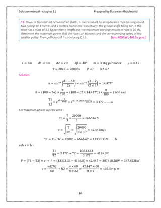 Solution manual - chapter 11 Preapred by Darawan Abdulwahid
16
𝑥 = 3m d1 = 3m d2 = 2m 2β = 40° m = 3.7kg per meter μ = 0.15
T = 20kN = 20000N P =? N2 =?
Solution:
α = sin−1
(
d1 − d2
2𝑥
) = sin−1
(
3 − 2
2 × 3
) = 14.477°
θ = (180 − 2α) ×
π
180
= (180 − (2 × 14.477°)) ×
π
180
= 2.636 rad
T1
T2
= e
μθ×
1
sinβ = 𝑒0.15×2.636×
1
sin20 = 3.177 … … . a
For maximum power we can write :
Tc =
T
3
=
20000
3
= 6666.67N
v = √
T
3m
= √
20000
3 × 3.7
= 42.447m/s
T1 = T − Tc = 20000 − 6666.67 = 13333.33N … … . b
sub a in b ∶
T1
T2
= 3.177 → T2 =
13333.33
3.177
= 4196.8N
P = (T1 − T2) × v → P = (13333.33 − 4196.8) × 42.447 = 387818.28W = 387.822kW
v =
πd2N2
60
→ N2 =
v × 60
π × d2
=
42.447 × 60
π × 2
= 405.3 r. p. m
17. Power is transmitted between two shafts, 3 metres apart by an open wire rope passing round
two pulleys of 3 metres and 2 metres diameters respectively, the groove angle being 40°. If the
rope has a mass of 3.7 kg per metre length and the maximum working tension in rope is 20 kN,
determine the maximum power that the rope can transmit and the corresponding speed of the
smaller pulley. The coefficient of friction being 0.15. [Ans. 400 kW ; 403.5 r.p.m.]
 