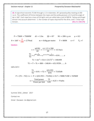 Solution manual - chapter 11 Preapred by Darawan Abdulwahid
17
P = 75kW = 75000W d1 = 1.5m 2β = 45° N1 = 200 r. p. m μ = 0.3
θ = 160° ×
π
180
= 2.79rad m = 0.6kg per meter T = 800N n =? Tₒ =?
Solution:
v =
πd1N1
60
=
π × 1.5 × 200
60
= 15.7m/s
T1
T2
= e
μθ×
1
sinβ = 𝑒0.3×2.79×
1
sin22.5 = 8.91 … … . a
Tc = mv2
= 0.6 × (15.7)2
= 148.04N
T1 = T − Tc = 800 − 148.04 = 651.955N … … . b
sub a in b ∶
T1
T2
= 8.91 → T2 =
651.955
8.91
= 73.056N
P = (T1 − T2) × v → P = (651.955 − 73.056) × 15.7 = 9088.714W = 9.09kW
n =
Total power
Power per belt
=
75
9.09
= 8.25 = 9 belts
-------------------------------------------------------------------------------------------------------------------------------
Summer 2016 _Edited 2017
Contact me
Gmail : Darawan .me @gmail.com
18. A rope drive transmits 75 kW through a 1.5 m diameter, 45° grooved pulley rotating at 200
r.p.m. The coefficient of friction between the ropes and the pulley grooves is 0.3 and the angle of
lap is 160°. Each rope has a mass of 0.6 kg/m and can safely take a pull of 800 N. Taking centrifugal
tension into account determine : 1. the number of ropes required for the drive, and 2. initial rope
tension. [Ans. 9 ; 510.2 N]
 