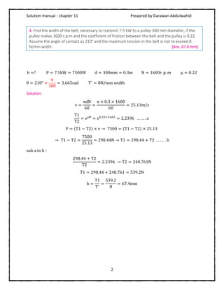 Solution manual - chapter 11 Preapred by Darawan Abdulwahid
2
b =? P = 7.5kW = 7500W d = 300mm = 0.3m N = 1600r. p. m μ = 0.22
θ = 210° ×
π
180
= 3.665rad T′
= 8N/mm width
Solution:
v =
πdN
60
=
π × 0.3 × 1600
60
= 25.13m/s
T1
T2
= eμθ
= e0.22×3.665
= 2.2396 … … . a
P = (T1 − T2) × v → 7500 = (T1 − T2) × 25.13
→ T1 − T2 =
7500
25.13
= 298.44N → T1 = 298.44 + T2 … … . b
sub a in b ∶
298.44 + T2
T2
= 2.2396 → T2 = 240.761N
T1 = 298.44 + 240.761 = 539.2N
b =
T1
T′
=
539.2
8
= 67.4mm
4. Find the width of the belt, necessary to transmit 7.5 kW to a pulley 300 mm diameter, if the
pulley makes 1600 r.p.m and the coefficient of friction between the belt and the pulley is 0.22.
Assume the angle of contact as 210° and the maximum tension in the belt is not to exceed 8
N/mm width. [Ans. 67.4 mm]
 