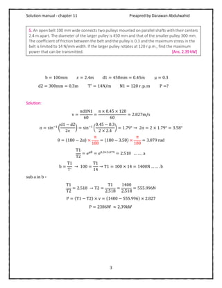Solution manual - chapter 11 Preapred by Darawan Abdulwahid
3
b = 100mm 𝑥 = 2.4m d1 = 450mm = 0.45m μ = 0.3
d2 = 300mm = 0.3m T′
= 14N/m N1 = 120 r. p. m P =?
Solution:
v =
πd1N1
60
=
π × 0.45 × 120
60
= 2.827m/s
α = sin−1
(
d1 − d2
2𝑥
) = sin−1
(
0.45 − 0.3
2 × 2.4
) = 1.79° → 2α = 2 × 1.79° = 3.58°
θ = (180 − 2α) ×
π
180
= (180 − 3.58) ×
π
180
= 3.079 rad
T1
T2
= eμθ
= e0.3×3.079
= 2.518 … … . a
b =
T1
T′
→ 100 =
T1
14
→ T1 = 100 × 14 = 1400N … … . b
sub a in b ∶
T1
T2
= 2.518 → T2 =
T1
2.518
=
1400
2.518
= 555.996N
P = (T1 − T2) × v = (1400 − 555.996) × 2.827
P = 2386W ≈ 2.39kW
5. An open belt 100 mm wide connects two pulleys mounted on parallel shafts with their centers
2.4 m apart. The diameter of the larger pulley is 450 mm and that of the smaller pulley 300 mm.
The coefficient of friction between the belt and the pulley is 0.3 and the maximum stress in the
belt is limited to 14 N/mm width. If the larger pulley rotates at 120 r.p.m., find the maximum
power that can be transmitted. [Ans. 2.39 kW]
 
