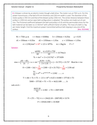 Solution manual - chapter 11 Preapred by Darawan Abdulwahid
6
N1 = 750r. p. m t = 8mm = 0.008m b = 250mm = 0.25m μ = 0.35
d1 = 350mm = 0.35m d2 = 1350mm = 1.35m 𝑥 = 1350mm = 1.35m
σ = 2.5N/mm2
× 106
= 2.5 × 106
Pa m = 2kg/m P = ?
Solution:
v =
πd1N1
60
=
π × 0.35 × 750
60
= 13.74m/s
Tc = mv2
= 2 × (13.74)2
= 377.82N
sinα = (
d1 − d2
2𝑥
) → α = sin−1
(
0.34 − 1.35
2 × 1.35
) = | − 21.73°| = 21.73° Must be + ive
θ = (180 − 2α) ×
π
180
= (180 − (2 × 21.73)) ×
π
180
= 2.38 rad
T1
T2
= eμθ
= e0.35×2.38
= 2.302 … … . a
T = σbt = Tc + T1 → 2.5 × 106
× 0.25 × 0.008 = 377.82 + T1
5000 − 377.82 = T1 → T1 = 4622.18N … … . b
sub a in b ∶
4622.18
T2
= 2.302 → T2 = 2007.89N
P = (T1 − T2) × v = (4622.18 − 2007.89) × 13.74
P = 35920.34W ≈ 35.9kW
8. A blower is driven by an electric motor though a belt drive. The motor runs at 750 r.p.m. For this
power transmission, a flat belt of 8 mm thickness and 250 mm width is used. The diameter of the
motor pulley is 350 mm and that of the blower pulley 1350 mm. The center distance between these
pulleys is 1350 mm and an open belt configuration is adopted. The pulleys are made out of cast
iron. The frictional coefficient between the belt and pulley is 0.35 and the permissible stress for the
belt material can be taken as 2.5 N/mm² with sufficient factor of safety. The mass of a belt is 2 kg
per meter length. Find the maximum power transmitted without belt slipping in any one of the
pulleys. [Ans. 35.9 kW]
 