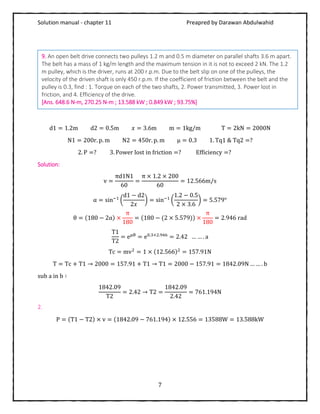 Solution manual - chapter 11 Preapred by Darawan Abdulwahid
7
d1 = 1.2m d2 = 0.5m 𝑥 = 3.6m m = 1kg/m T = 2kN = 2000N
N1 = 200r. p. m N2 = 450r. p. m μ = 0.3 1. Tq1 & Tq2 =?
2. P =? 3. Power lost in friction =? Efficiency =?
Solution:
v =
πd1N1
60
=
π × 1.2 × 200
60
= 12.566m/s
α = sin−1
(
d1 − d2
2𝑥
) = sin−1
(
1.2 − 0.5
2 × 3.6
) = 5.579°
θ = (180 − 2α) ×
π
180
= (180 − (2 × 5.579)) ×
π
180
= 2.946 rad
T1
T2
= eμθ
= e0.3×2.946
= 2.42 … … . a
Tc = mv2
= 1 × (12.566)2
= 157.91N
T = Tc + T1 → 2000 = 157.91 + T1 → T1 = 2000 − 157.91 = 1842.09N … … . b
sub a in b ∶
1842.09
T2
= 2.42 → T2 =
1842.09
2.42
= 761.194N
2.
P = (T1 − T2) × v = (1842.09 − 761.194) × 12.556 = 13588W = 13.588kW
9. An open belt drive connects two pulleys 1.2 m and 0.5 m diameter on parallel shafts 3.6 m apart.
The belt has a mass of 1 kg/m length and the maximum tension in it is not to exceed 2 kN. The 1.2
m pulley, which is the driver, runs at 200 r.p.m. Due to the belt slip on one of the pulleys, the
velocity of the driven shaft is only 450 r.p.m. If the coefficient of friction between the belt and the
pulley is 0.3, find : 1. Torque on each of the two shafts, 2. Power transmitted, 3. Power lost in
friction, and 4. Efficiency of the drive.
[Ans. 648.6 N-m, 270.25 N-m ; 13.588 kW ; 0.849 kW ; 93.75%]
 