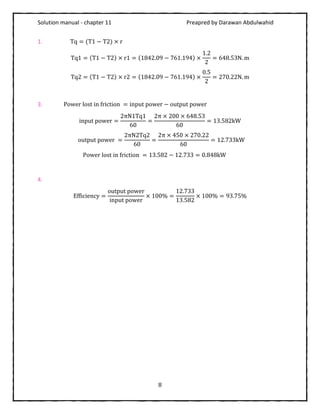 Solution manual - chapter 11 Preapred by Darawan Abdulwahid
8
1. Tq = (T1 − T2) × r
Tq1 = (T1 − T2) × r1 = (1842.09 − 761.194) ×
1.2
2
= 648.53N. m
Tq2 = (T1 − T2) × r2 = (1842.09 − 761.194) ×
0.5
2
= 270.22N. m
3. Power lost in friction = input power − output power
input power =
2πN1Tq1
60
=
2π × 200 × 648.53
60
= 13.582kW
output power =
2πN2Tq2
60
=
2π × 450 × 270.22
60
= 12.733kW
Power lost in friction = 13.582 − 12.733 = 0.848kW
4.
Efficiency =
output power
input power
× 100% =
12.733
13.582
× 100% = 93.75%
 