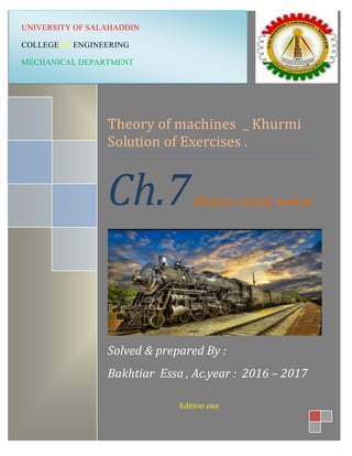 0
Theory of machines _ Khurmi
Solution of Exercises .
Ch.7(Relative velocity method
Solved & prepared By :
Bakhtiar Essa , Ac.year : 2016 – 2017
Edition one
UNIVERSITY OF SALAHADDIN
COLLEGE OF ENGINEERING
MECHANICAL DEPARTMENT
 