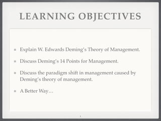 LEARNING OBJECTIVES
Explain W. Edwards Deming’s Theory of Management.
Discuss Deming’s 14 Points for Management.
Discuss the paradigm shift in management caused by
Deming’s theory of management.
A Better Way…
1
 