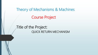 Theory of Mechanisms & Machines
Course Project
Title of the Project:
QUICK RETURN MECHANISM
 