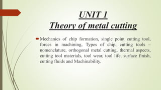 UNIT 1
Theory of metal cutting
Mechanics of chip formation, single point cutting tool,
forces in machining, Types of chip, cutting tools –
nomenclature, orthogonal metal cutting, thermal aspects,
cutting tool materials, tool wear, tool life, surface finish,
cutting fluids and Machinability.
 