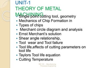 ISE 316 - Manufacturing
Processes Engineering
UNIT-1
THEORY OF METAL
MACHINING
 Single point cutting tool, geometry
 Mechanics of Chip Formation in
 Types of chips
 Merchant circle diagram and analysis
 Ernst Merchant’s solution
 Shear angle relationship,
 Tool wear and Tool failure
 Tool life,effects of cutting parameters on
tool life
 Taylors Tool life equation
 Cutting Temperature
 