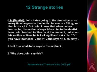 12 Strange stories Lie (Dentist):  John hates going to the dentist because every time he goes to the dentist he needs a filling, and that hurts a lot. But John knows that when he has toothache, his mother always takes him to the dentist. Now John has bad toothache at the moment, but when his mother notices he is looking ill and asks him ‘‘Do you have toothache, John?’’. John says ‘‘No, Mummy’’. 1. Is it true what John says to his mother? 2. Why does John say this? Assessment of Theory of mind 2009.pdf 