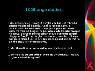 12 Strange stories Misunderstanding (Glove):  A burglar who has just robbed a shop is making his getaway. As he is running home, a policeman on his beat sees him drop his glove. He doesn’t know the man is a burglar, he just wants to tell him he dropped his glove. But when the policeman shouts out to the burglar, ‘‘Hey you, Stop!’’, the burglar turns round, sees the policeman and gives himself up. He puts his hands up and admits that he did the break-in at the local shop. 1. Was the policeman surprised by what the burglar did? 2. Why did the burglar do this, when the policeman just wanted to give him back his glove?  