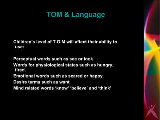 TOM & Language Children’s level of T.O.M will affect their ability to use:  Perceptual words such as see or look Words for physiological states such as hungry, tired.  Emotional words such as scared or happy.  Desire terms such as want Mind related words ‘know’ ‘believe’ and ‘think’ 