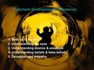 Important developmental milestones 1. Birth to 18 months 2. Understanding the eyes 3. Understanding desires & emotions 4. Understanding beliefs & false beliefs 5. Deception and empathy 