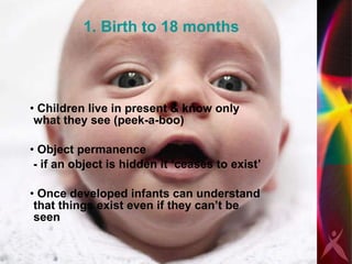 1. Birth to 18 months Children live in present & know only what they see (peek-a-boo) Object permanence  - if an object is hidden it ‘ceases to exist’  Once developed infants can understand that things exist even if they can’t be seen  