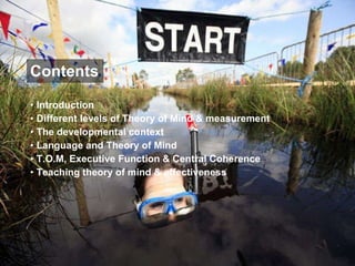 Contents Introduction Different levels of Theory of Mind & measurement The developmental context Language and Theory of Mind T.O.M, Executive Function & Central Coherence Teaching theory of mind & effectiveness 