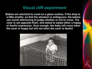 Visual cliff experiment Babies are reluctant to crawl on a glass surface. If the drop is a little smaller, so that the situation is ambiguous, the babies use social referencing to judge whether or not to cross. The carer is sat opposite them, and asked to adopt either a happy or fearful expression. Sure enough, the baby will cross when the carer is happy but will not when the carer is fearful.  