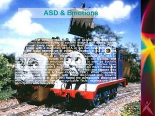 ASD & Emotions One of the most striking characteristics of people diagnosed with autism is their impaired ability to socially interact with others, which affects almost every aspect of their daily lives (Howlin, 1998; Zager, 1999).  Those with a diagnosis of HFA or AS can have difficulty in naming the facial expression of others (Grossman et al., 2000) and defining emotions, particularly complex emotions such as pride or embarrassment (Capps et al., 1992).  A child diagnosed with HFA or AS may also describe events in terms of actions, not feelings, and may display their own emotions in a way that is seen as socially unacceptable, for example, hugging a total stranger.  Studies have found that that those with a diagnosis of autism are more flat/neutral in their expressions of emotion (Yirmiya et al., 1989) and express less positive emotion (David & Tager-Flusberg, 1997).  When comparing those diagnosed with Autism with those diagnosed with Down’s Syndrome, Loveland et al. (1994) found the participants diagnosed with Autism produced fewer recognizable facial expressions than participants with Down’s Syndrome.   