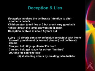 Deception & Lies Deception  involves the deliberate intention to alter another’s beliefs Children start to tell lies at 3 but aren’t very good at it  ‘I didn’t break the lamp but wont do it again’  Deception evolves at about 5 years old  Lying   (i) simple denial or defensive behaviour with intent to avoid punishment (a learned phrase ) not deliberate deceit.  Can you help tidy up please ‘I’m tired’ Can you help get ready for school ‘I’m tired’ OK time for bed ‘I’m tired’ (ii) Misleading others by creating false beliefs 