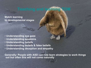 Teaching and learning TOM Match learning  to developmental stages Understanding eye gaze Understanding emotions Understanding beliefs Understanding beliefs & false beliefs Understanding deception and empathy Generally: People with ASD can rote learn strategies to work things out but often this will not come naturally 
