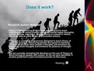 Does it work? Research Autism Website  Theory of Mind training programmes are designed to teach individuals with autism how to recognise mental states (thoughts, beliefs, desires, intentions, and emotions) in oneself or others, and to be able to make sense of and predict actions. There are a variety of programmes designed to teach theory of mind. For example, some programmes are based on teaching children to visualise other people’s thoughts and emotions by imagining those thoughts and emotions as pictures or thought bubbles.  We are currently reviewing the literature on the use of Theory of Mind training for people with autism. So far we have identified 11 studies published in peer-reviewed journals on this issue. Ranking :           