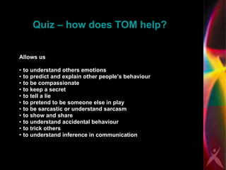 Quiz – how does TOM help? Allows us to understand others emotions to predict and explain other people’s behaviour  to be compassionate to keep a secret  to tell a lie to pretend to be someone else in play to be sarcastic or understand sarcasm to show and share  to understand accidental behaviour to trick others to understand inference in communication 